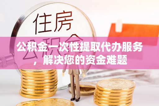 淅川公积金一次性提取代办服务，解决您的资金难题