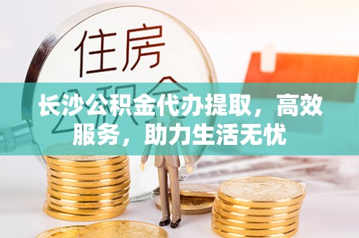 淅川长沙公积金代办提取，高效服务，助力生活无忧