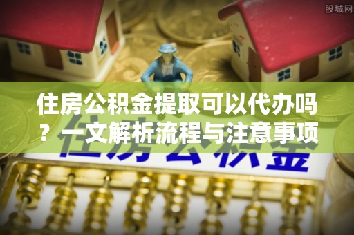 淅川住房公积金提取可以代办吗？一文解析流程与注意事项