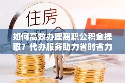 淅川如何高效办理离职公积金提取？代办服务助力省时省力