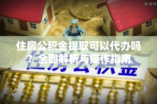 淅川住房公积金提取可以代办吗？全面解析与操作指南