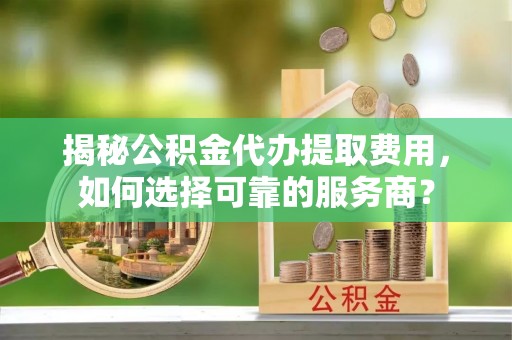 淅川揭秘公积金代办提取费用，如何选择可靠的服务商？