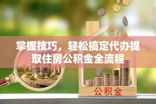 淅川掌握技巧，轻松搞定代办提取住房公积金全流程
