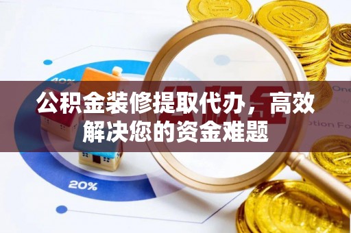 淅川公积金装修提取代办，高效解决您的资金难题