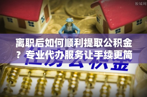 淅川离职后如何顺利提取公积金？专业代办服务让手续更简单