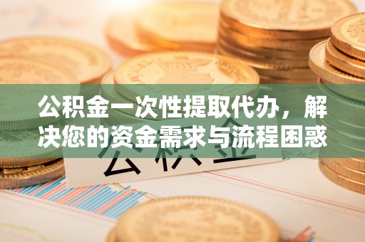 淅川公积金一次性提取代办，解决您的资金需求与流程困惑