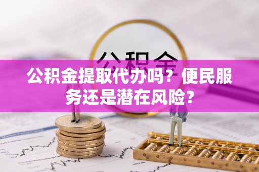淅川公积金提取代办吗？便民服务还是潜在风险？